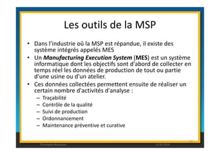 Les outils de la MSP 
• Dans l’industrie oû la MSP est répandue, il existe des 
système intégrés appelés MES 
• Un Manufacturing Execution System (MES) est un système 
informatique dont les objectifs sont d'abord de collecter en 
temps réel les données de production de tout ou partie 
d'une usine ou d'un atelier. 
• Ces données collectées permettent ensuite de réaliser un 
certain nombre d'activités d'analyse : 
– Traçabilité 
– Contrôle de la qualité 
– Suivi de production 
– Ordonnancement 
– Maintenance préventive et curative 
93 
Christophe Rousseau 11.02.2014 
 