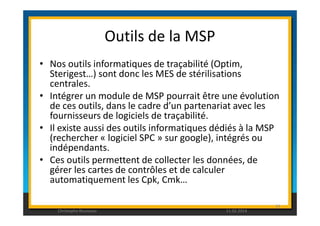 Outils de la MSP 
• Nos outils informatiques de traçabilité (Optim, 
Sterigest…) sont donc les MES de stérilisations 
centrales. 
• Intégrer un module de MSP pourrait être une évolution 
de ces outils, dans le cadre d’un partenariat avec les 
fournisseurs de logiciels de traçabilité. 
• Il existe aussi des outils informatiques dédiés à la MSP 
(rechercher « logiciel SPC » sur google), intégrés ou 
indépendants. 
• Ces outils permettent de collecter les données, de 
gérer les cartes de contrôles et de calculer 
automatiquement les Cpk, Cmk… 
Christophe Rousseau 11.02.2014 
94 
 