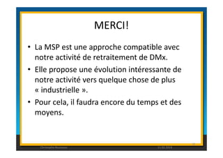 MERCI! 
• La MSP est une approche compatible avec 
notre activité de retraitement de DMx. 
• Elle propose une évolution intéressante de 
notre activité vers quelque chose de plus 
« industrielle ». 
• Pour cela, il faudra encore du temps et des 
moyens. 
95 
Christophe Rousseau 11.02.2014 
