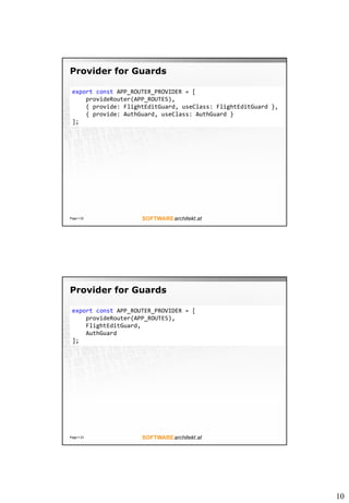 10
Provider for Guards
Page ? 22
export const APP_ROUTER_PROVIDER = [
provideRouter(APP_ROUTES),
{ provide: FlightEditGuard, useClass: FlightEditGuard },
{ provide: AuthGuard, useClass: AuthGuard }
];
Provider for Guards
Page ? 23
export const APP_ROUTER_PROVIDER = [
provideRouter(APP_ROUTES),
FlightEditGuard,
AuthGuard
];
 
