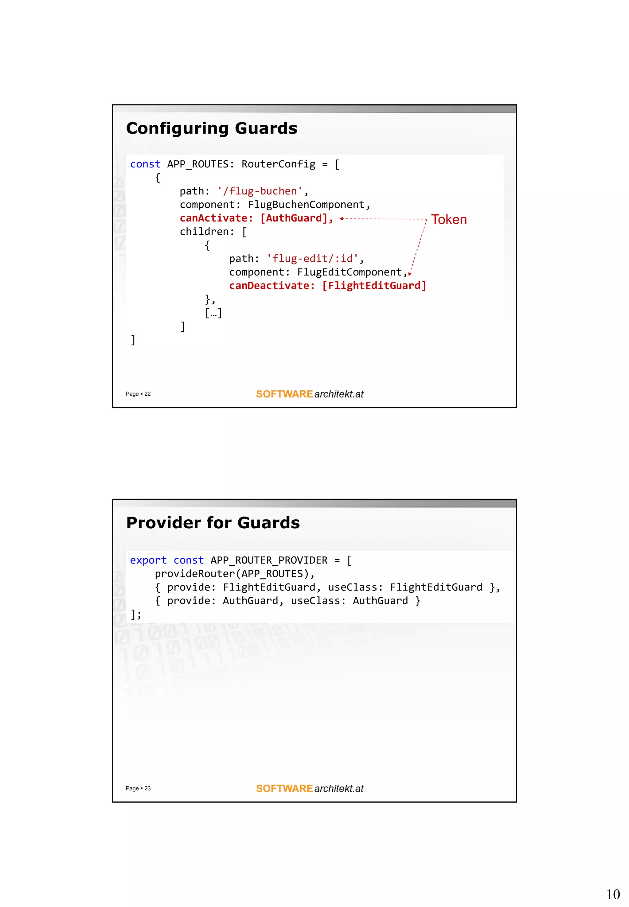 10
Configuring Guards
Page  22
const APP_ROUTES: RouterConfig = [
{
path: '/flug-buchen',
component: FlugBuchenComponent,
canActivate: [AuthGuard],
children: [
{
path: 'flug-edit/:id',
component: FlugEditComponent,
canDeactivate: [FlightEditGuard]
},
[…]
]
]
Token
Provider for Guards
Page  23
export const APP_ROUTER_PROVIDER = [
provideRouter(APP_ROUTES),
{ provide: FlightEditGuard, useClass: FlightEditGuard },
{ provide: AuthGuard, useClass: AuthGuard }
];
 
