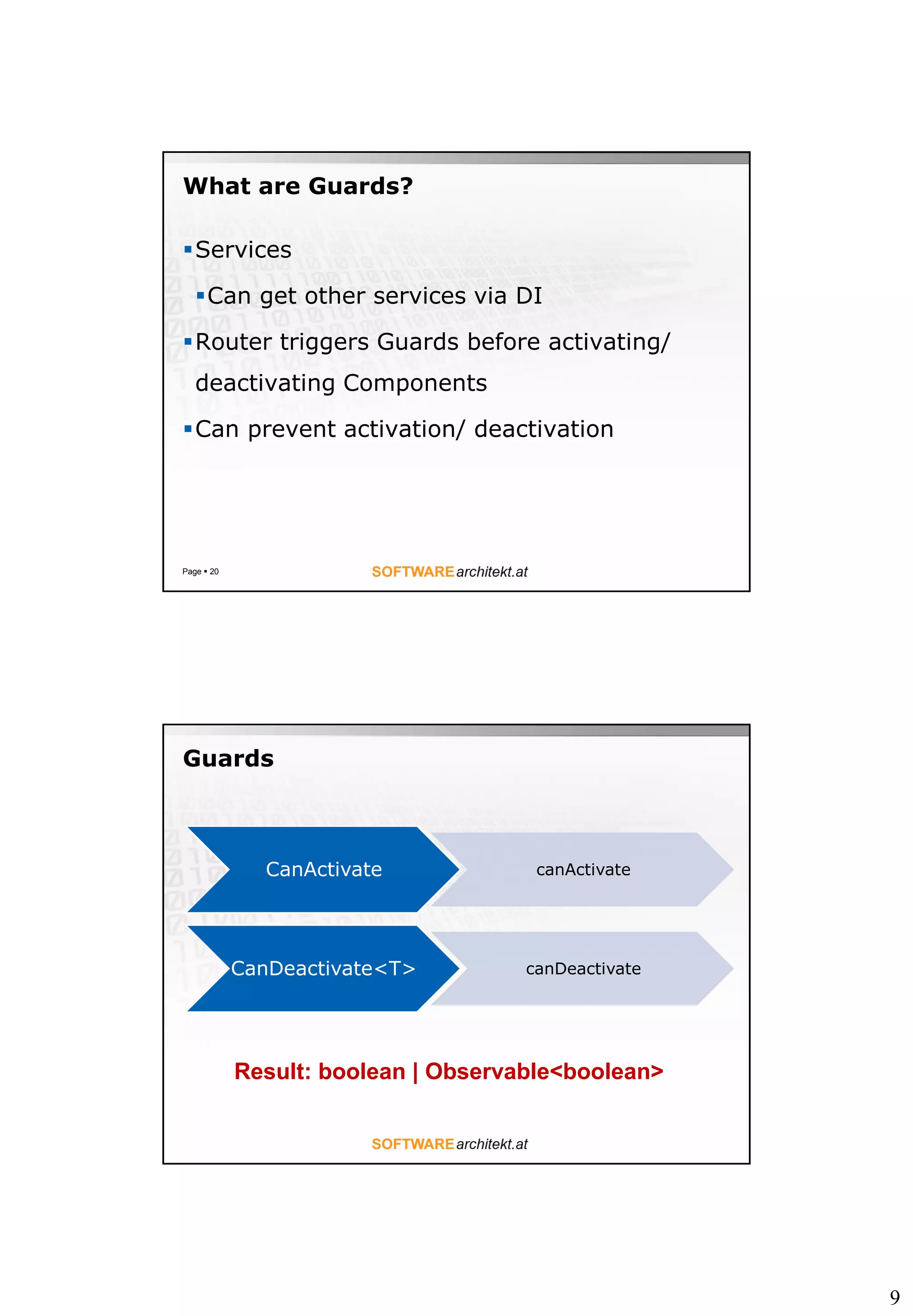 9
What are Guards?
Services
Can get other services via DI
Router triggers Guards before activating/
deactivating Components
Can prevent activation/ deactivation
Page  20
Guards
CanActivate canActivate
CanDeactivate<T> canDeactivate
Result: boolean | Observable<boolean>
 