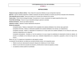 UNIVERSIDAD ESTATAL DE SONORA
RÚBRICA
INSTRUCCIONES:
Fase(s) en la que se utiliza la rúbrica.- Fase o fases de la secuencia didáctica a la que corresponde el ejercicio.
Ejercicio.- Ejercicio realizado (especificar a detalle la realización del ejercicio solicitado, de manera que permita al evaluador tomar decisiones).
Fase específica que se evalúa.- Fase que se evalúa en el momento de la utilización de la rúbrica.
Fecha Límite.- Fecha límite de entrega del trabajo. Si es ejercicio en el aula y coevaluación se sugiere especificar fecha y hora.
Fecha Real de Entrega.- Fecha en la que el estudiante entregó su ejercicio o actividad.
Nombre del Alumno.- Alumno que realizó el ejercicio.
Aspectos a evaluar.- Aspectos a evaluar dependiendo del ejercicio.
Escala de evaluación:
Competente básico.- Realiza un desempeño mínimo aceptable de los saberes señalados en las rúbricas, bajo supervisión.
Competente intermedio.- Realiza un desempeño aceptable de los saberes señalados en las rúbricas, con independencia.
Competente avanzado.- Realiza un desempeño de excelencia en la mayor parte de los saberes señalados en las rúbricas de cada curso,
mostrando independencia en su desarrollo.
Competente sobresaliente.- Considera un nivel de excelencia en el que se logran los estándares de desempeño de todos los saberes, de
acuerdo a lo señalado en las rúbricas de cada curso, mostrando independencia en su desarrollo y apoyando a otros en el logro de los
mismos.
Marcar con una “X” lo logrado por el estudiante en cada aspecto a evaluar.
La evaluación final del ejercicio, se obtiene por promedio aritmético simple, con los siguientes pasos:
• Obtener la suma por cada escala de evaluación después de multiplicar por el valor indicado.
• Obtener la suma total de las escalas de evaluación y dividirla entre el número de aspectos a evaluar.
• Los aspectos a evaluar pueden ser ponderados.
 