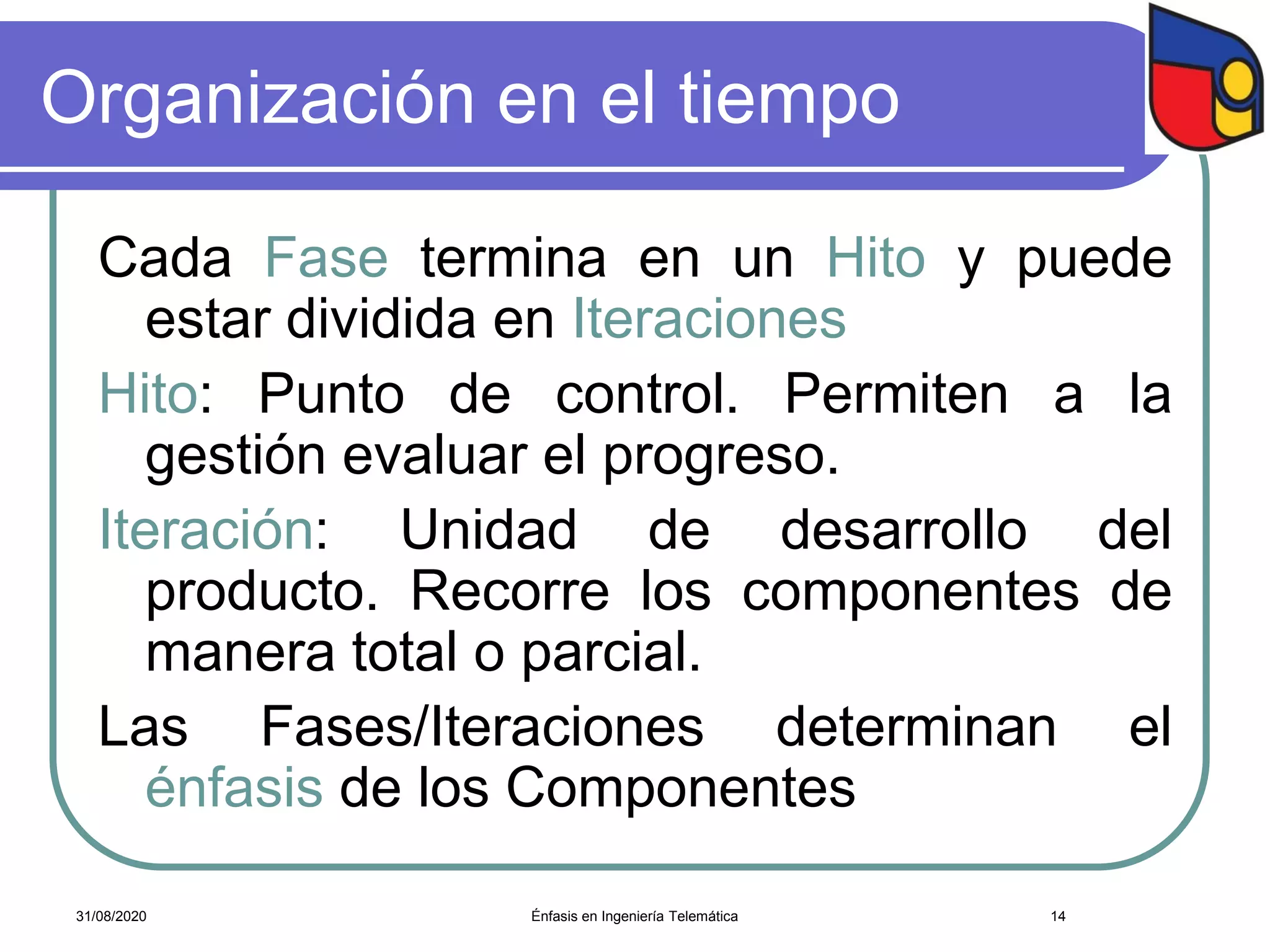 Organización en el tiempo
Cada Fase termina en un Hito y puede
estar dividida en Iteraciones.
Hito: Punto de control. Permiten a la
gestión evaluar el progreso.
Iteración: Unidad de desarrollo del
producto. Recorre los componentes de
manera total o parcial.
Las Fases/Iteraciones determinan el
énfasis de los Componentes
Énfasis en Ingeniería Telemática 1431/08/2020
 