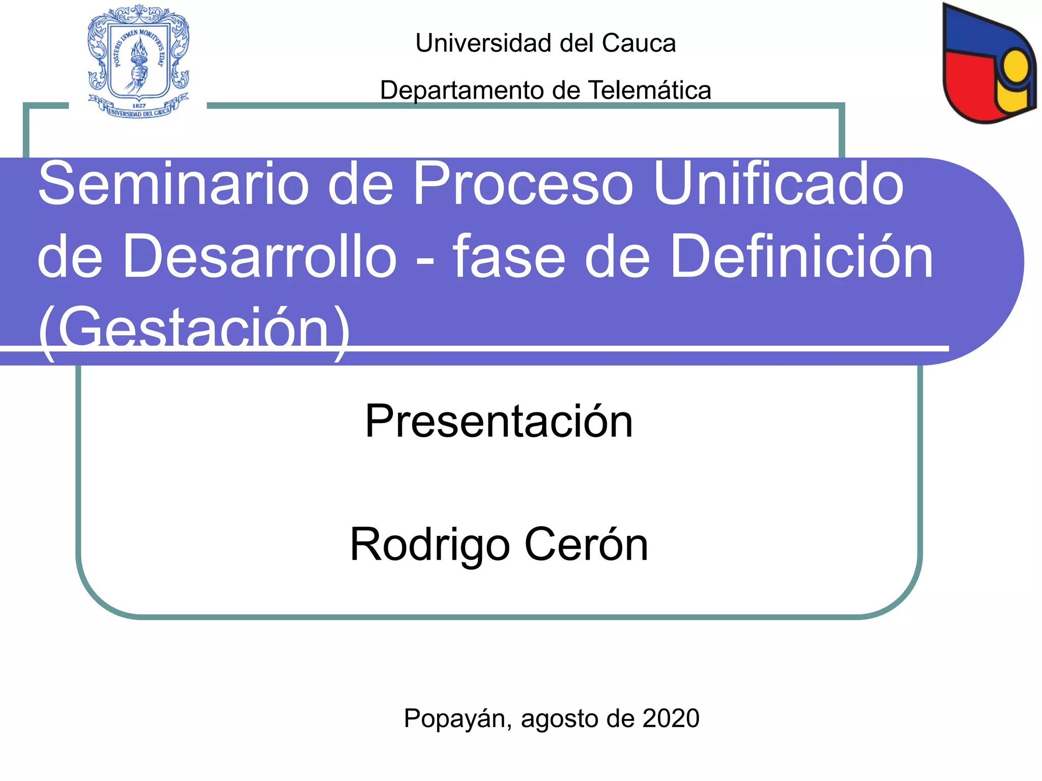 Seminario de Proceso Unificado
de Desarrollo - fase de Definición
(Gestación)
Presentación
Rodrigo Cerón
Popayán, agosto de 2020
Universidad del Cauca
Departamento de Telemática
 