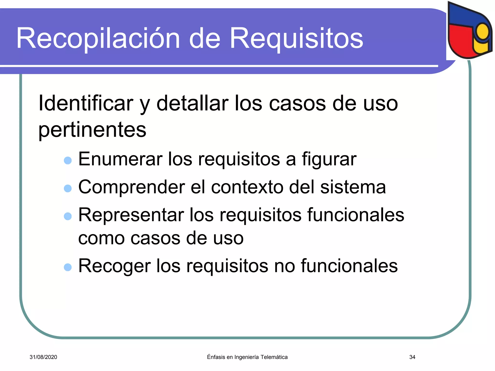 Recopilación de Requisitos
Identificar y detallar los casos de uso
pertinentes
 Enumerar los requisitos a figurar
 Comprender el contexto del sistema
 Representar los requisitos funcionales
como casos de uso
 Recoger los requisitos no funcionales
Énfasis en Ingeniería Telemática 3431/08/2020
 