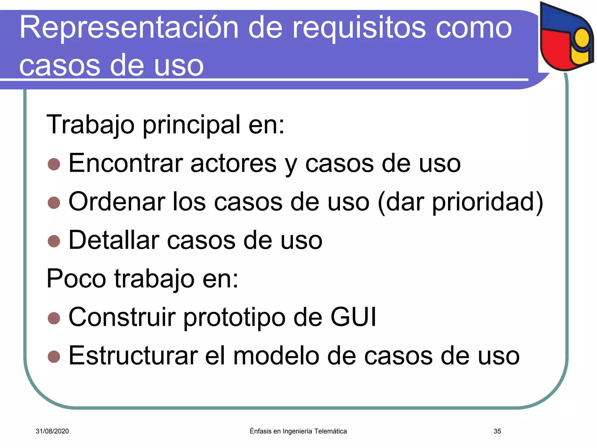 Representación de requisitos como
casos de uso
Trabajo principal en:
 Encontrar actores y casos de uso
 Ordenar los casos de uso (dar prioridad)
 Detallar casos de uso
Poco trabajo en:
 Construir prototipo de GUI
 Estructurar el modelo de casos de uso
Énfasis en Ingeniería Telemática 3531/08/2020
 