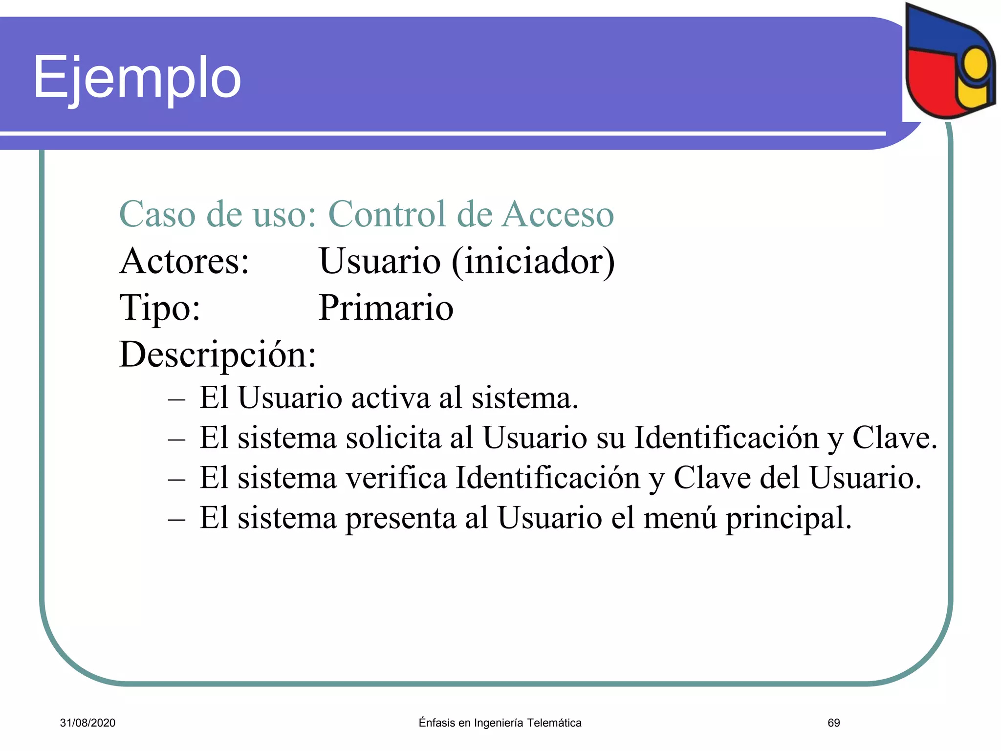 Ejemplo
Caso de uso: Control de Acceso
Actores: Usuario (iniciador)
Tipo: Primario
Descripción:
– El Usuario activa al sistema.
– El sistema solicita al Usuario su Identificación y Clave.
– El sistema verifica Identificación y Clave del Usuario.
– El sistema presenta al Usuario el menú principal.
Énfasis en Ingeniería Telemática 6931/08/2020
 