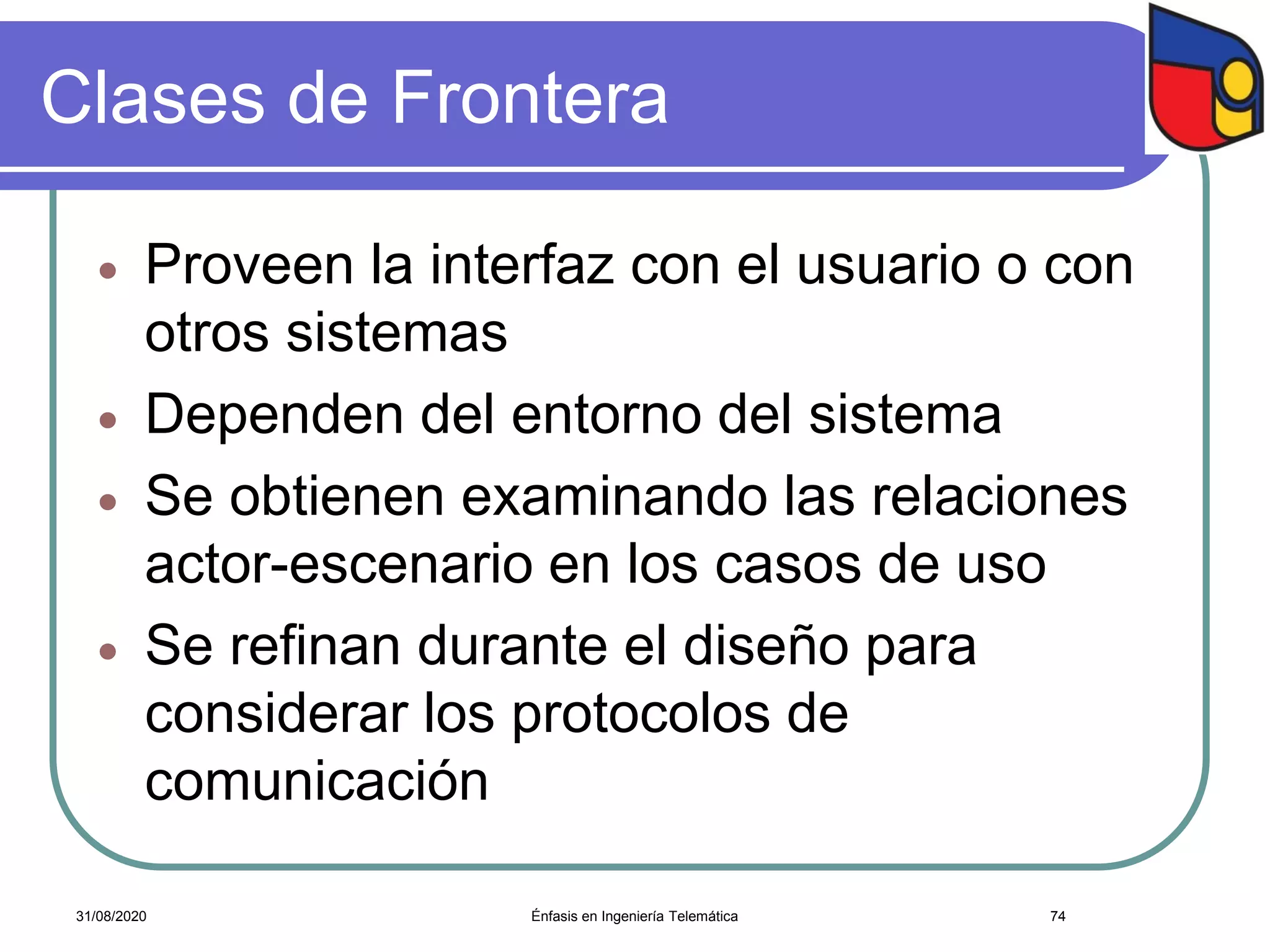 Clases de Frontera
 Proveen la interfaz con el usuario o con
otros sistemas
 Dependen del entorno del sistema
 Se obtienen examinando las relaciones
actor-escenario en los casos de uso
 Se refinan durante el diseño para
considerar los protocolos de
comunicación
Énfasis en Ingeniería Telemática 7431/08/2020
 