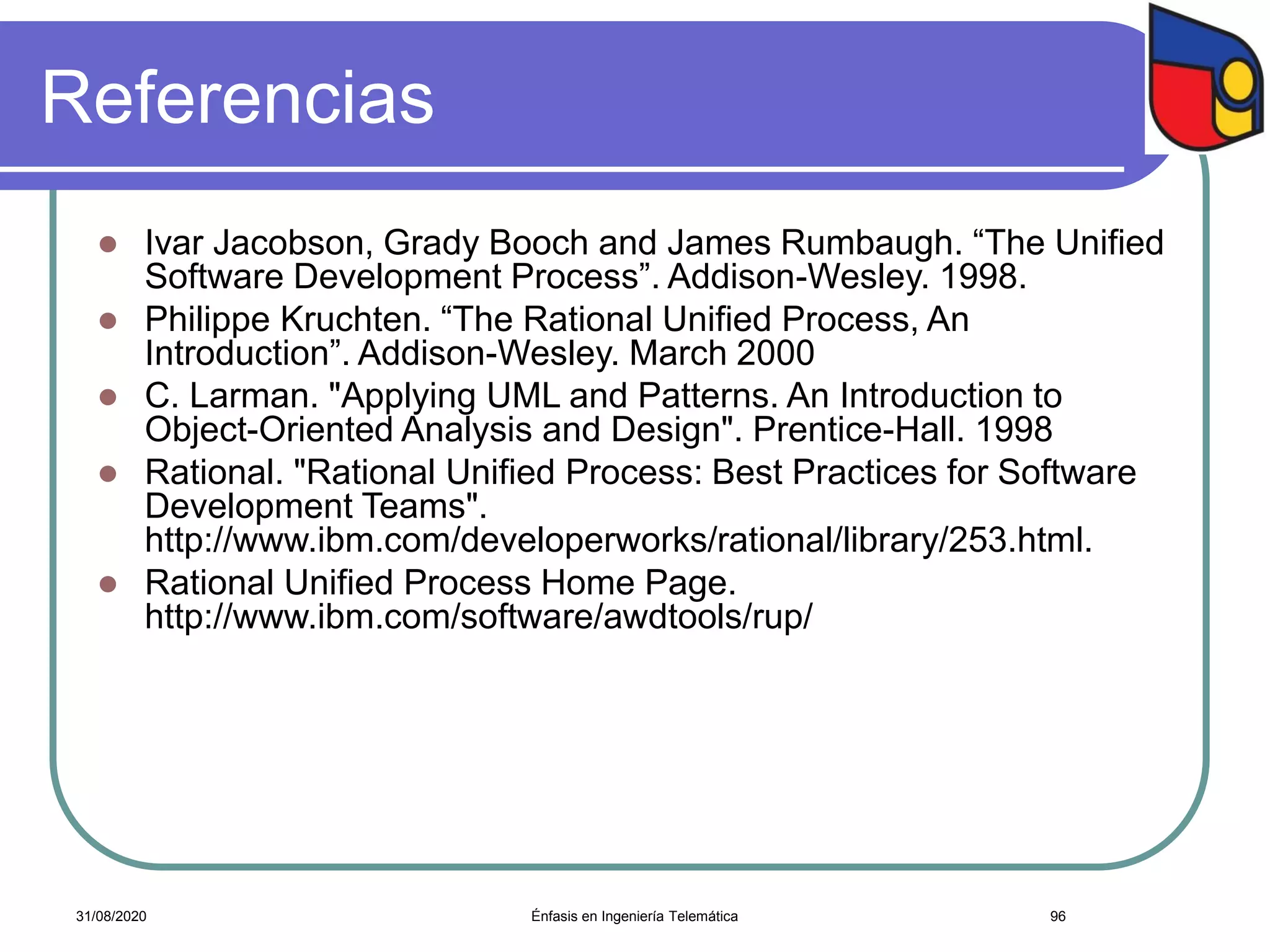 Referencias
 Ivar Jacobson, Grady Booch and James Rumbaugh. “The Unified
Software Development Process”. Addison-Wesley. 1998.
 Philippe Kruchten. “The Rational Unified Process, An
Introduction”. Addison-Wesley. March 2000
 C. Larman. "Applying UML and Patterns. An Introduction to
Object-Oriented Analysis and Design". Prentice-Hall. 1998
 Rational. "Rational Unified Process: Best Practices for Software
Development Teams".
http://www.ibm.com/developerworks/rational/library/253.html.
 Rational Unified Process Home Page.
http://www.ibm.com/software/awdtools/rup/
Énfasis en Ingeniería Telemática 9631/08/2020
 