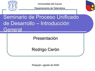 Seminario de Proceso Unificado
de Desarrollo – Introducción
General
Presentación
Rodrigo Cerón
Popayán, agosto de 2020
Universidad del Cauca
Departamento de Telemática
 