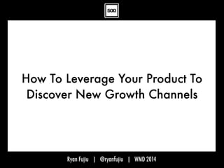 Ryan Fujiu | @ryanfujiu | WMD 2014
How To Leverage Your Product To
Discover New Growth Channels
 