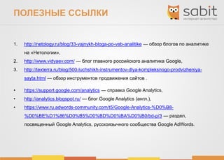 ПОЛЕЗНЫЕ ССЫЛКИ
1. http://netology.ru/blog/33-vajnykh-bloga-po-veb-analitike — обзор блогов по аналитике
на «Нетологии»,
2. http://www.vidyaev.com/ — блог главного российского аналитика Google,
3. http://texterra.ru/blog/500-luchshikh-instrumentov-dlya-kompleksnogo-prodvizheniya-
sayta.html — обзор инструментов продвижения сайтов .
• https://support.google.com/analytics — справка Google Analytics,
• http://analytics.blogspot.ru/ — блог Google Analytics (англ.),
• https://www.ru.adwords-community.com/t5/Google-Analytics-%D0%B8-
%D0%BE%D1%86%D0%B5%D0%BD%D0%BA%D0%B0/bd-p/3 — раздел,
посвященный Google Analytics, русскоязычного сообщества Google AdWords.
 