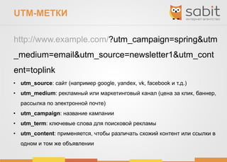 UTM-МЕТКИ
http://www.example.com/?utm_campaign=spring&utm
_medium=email&utm_source=newsletter1&utm_cont
ent=toplink
• utm_source: сайт (например google, yandex, vk, facebook и т.д.)
• utm_medium: рекламный или маркетинговый канал (цена за клик, баннер,
рассылка по электронной почте)
• utm_campaign: название кампании
• utm_term: ключевые слова для поисковой рекламы
• utm_content: применяется, чтобы различать схожий контент или ссылки в
одном и том же объявлении
 