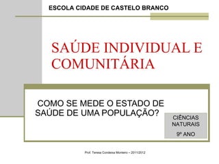 SAÚDE INDIVIDUAL E COMUNITÁRIA COMO SE MEDE O ESTADO DE SAÚDE DE UMA POPULAÇÃO? Prof. Teresa Condeixa Monteiro – 2011/2012 ESCOLA CIDADE DE CASTELO BRANCO CIÊNCIAS NATURAIS 9º ANO 