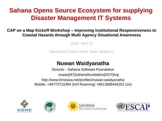 Sahana Opens Source Ecosystem for supplying
Disaster Management IT Systems
Nuwan Waidyanatha
Director - Sahana Software Foundation
nuwan[AT]sahanafoundation[DOT]org
http://www.lirneasia.net/profiles/nuwan-waidyanatha
Mobile: +94773710394 (Int'l Roaming) +8613888446352 (cn)
CAP on a Map Kickoff Workshop – Improving Institutional Responsiveness to
Coastal Hazards through Multi Agency Situational Awareness
2015 April 15
Nasandura Palace Hote, Male, Maldives
 