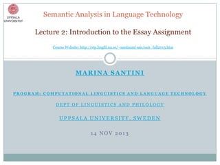 Semantic Analysis in Language Technology
Lecture 2: Introduction to the Essay Assignment
Course Website: http://stp.lingfil.uu.se/~santinim/sais/sais_fall2013.htm

MARINA SANTINI
PROGRAM: COMPUTATIONAL LINGUISTICS AND LANGUAGE TECHNOLOGY

DEPT OF LINGUISTICS AND PHILOLOGY

UPPSALA UNIVERSITY, SWEDEN

14 NOV 2013

 