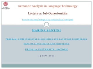Semantic Analysis in Language Technology
Lecture 2: Job Opportunities
Course Website: http://stp.lingfil.uu.se/~santinim/sais/sais_fall2013.htm

MARINA SANTINI
PROGRAM: COMPUTATIONAL LINGUISTICS AND LANGUAGE TECHNOLOGY

DEPT OF LINGUISTICS AND PHILOLOGY

UPPSALA UNIVERSITY, SWEDEN

14 NOV 2013

 