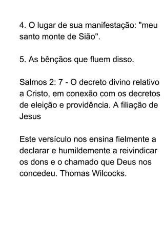 4. O lugar de sua manifestação: "meu
santo monte de Sião".
5. As bênçãos que fluem disso.
Salmos 2: 7 - O decreto divino relativo
a Cristo, em conexão com os decretos
de eleição e providência. A filiação de
Jesus
Este versículo nos ensina fielmente a
declarar e humildemente a reivindicar
os dons e o chamado que Deus nos
concedeu. Thomas Wilcocks.
 