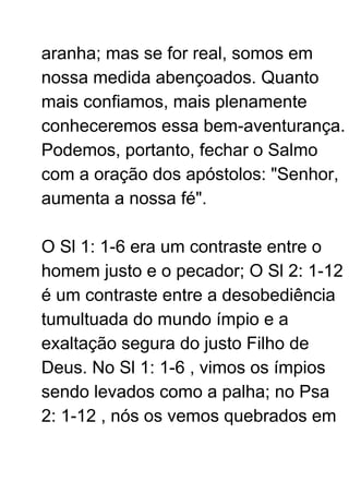 aranha; mas se for real, somos em
nossa medida abençoados. Quanto
mais confiamos, mais plenamente
conheceremos essa bem-aventurança.
Podemos, portanto, fechar o Salmo
com a oração dos apóstolos: "Senhor,
aumenta a nossa fé".
O Sl 1: 1-6 era um contraste entre o
homem justo e o pecador; O Sl 2: 1-12
é um contraste entre a desobediência
tumultuada do mundo ímpio e a
exaltação segura do justo Filho de
Deus. No Sl 1: 1-6 , vimos os ímpios
sendo levados como a palha; no Psa
2: 1-12 , nós os vemos quebrados em
 