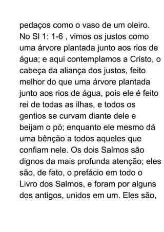 pedaços como o vaso de um oleiro.
No Sl 1: 1-6 , vimos os justos como
uma árvore plantada junto aos rios de
água; e aqui contemplamos a Cristo, o
cabeça da aliança dos justos, feito
melhor do que uma árvore plantada
junto aos rios de água, pois ele é feito
rei de todas as ilhas, e todos os
gentios se curvam diante dele e
beijam o pó; enquanto ele mesmo dá
uma bênção a todos aqueles que
confiam nele. Os dois Salmos são
dignos da mais profunda atenção; eles
são, de fato, o prefácio em todo o
Livro dos Salmos, e foram por alguns
dos antigos, unidos em um. Eles são,
 