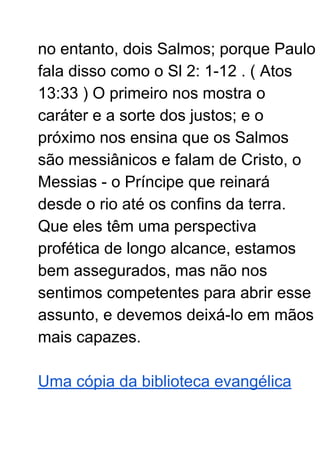 no entanto, dois Salmos; porque Paulo
fala disso como o Sl 2: 1-12 . ( Atos
13:33 ) O primeiro nos mostra o
caráter e a sorte dos justos; e o
próximo nos ensina que os Salmos
são messiânicos e falam de Cristo, o
Messias - o Príncipe que reinará
desde o rio até os confins da terra.
Que eles têm uma perspectiva
profética de longo alcance, estamos
bem assegurados, mas não nos
sentimos competentes para abrir esse
assunto, e devemos deixá-lo em mãos
mais capazes.
Uma cópia da biblioteca evangélica
 