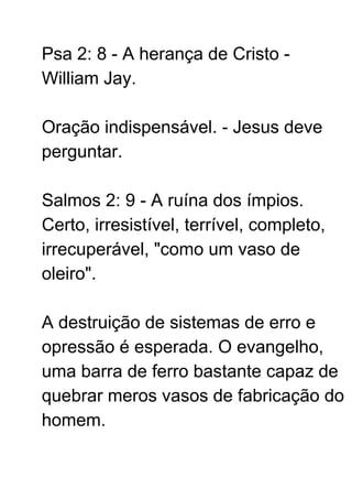 Psa 2: 8 - A herança de Cristo -
William Jay.
Oração indispensável. - Jesus deve
perguntar.
Salmos 2: 9 - A ruína dos ímpios.
Certo, irresistível, terrível, completo,
irrecuperável, "como um vaso de
oleiro".
A destruição de sistemas de erro e
opressão é esperada. O evangelho,
uma barra de ferro bastante capaz de
quebrar meros vasos de fabricação do
homem.
 