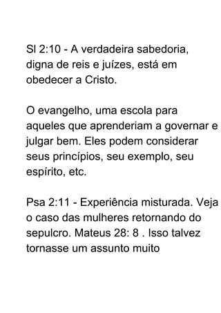 Sl 2:10 - A verdadeira sabedoria,
digna de reis e juízes, está em
obedecer a Cristo.
O evangelho, uma escola para
aqueles que aprenderiam a governar e
julgar bem. Eles podem considerar
seus princípios, seu exemplo, seu
espírito, etc.
Psa 2:11 - Experiência misturada. Veja
o caso das mulheres retornando do
sepulcro. Mateus 28: 8 . Isso talvez
tornasse um assunto muito
 