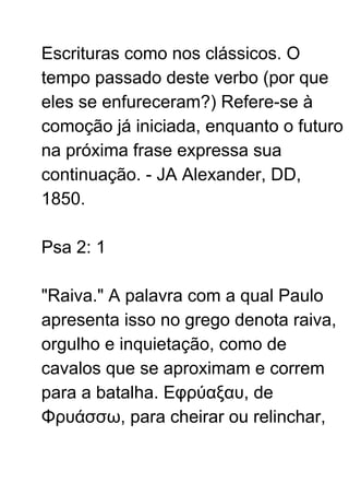 Escrituras como nos clássicos. O
tempo passado deste verbo (por que
eles se enfureceram?) Refere-se à
comoção já iniciada, enquanto o futuro
na próxima frase expressa sua
continuação. - JA Alexander, DD,
1850.
Psa 2: 1
"Raiva." A palavra com a qual Paulo
apresenta isso no grego denota raiva,
orgulho e inquietação, como de
cavalos que se aproximam e correm
para a batalha. Εφρύαξαυ, de
Φρυάσσω, para cheirar ou relinchar,
 