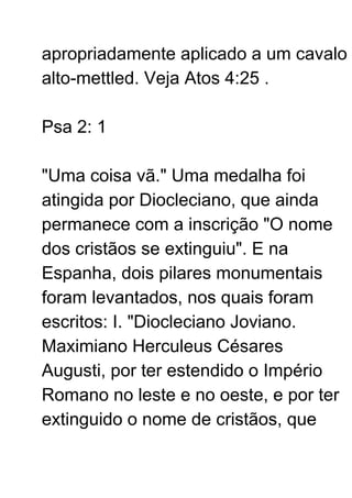 apropriadamente aplicado a um cavalo
alto-mettled. Veja Atos 4:25 .
Psa 2: 1
"Uma coisa vã." Uma medalha foi
atingida por Diocleciano, que ainda
permanece com a inscrição "O nome
dos cristãos se extinguiu". E na
Espanha, dois pilares monumentais
foram levantados, nos quais foram
escritos: I. "Diocleciano Joviano.
Maximiano Herculeus Césares
Augusti, por ter estendido o Império
Romano no leste e no oeste, e por ter
extinguido o nome de cristãos, que
 