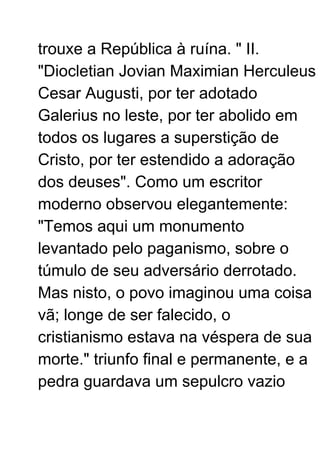 trouxe a República à ruína. " II.
"Diocletian Jovian Maximian Herculeus
Cesar Augusti, por ter adotado
Galerius no leste, por ter abolido em
todos os lugares a superstição de
Cristo, por ter estendido a adoração
dos deuses". Como um escritor
moderno observou elegantemente:
"Temos aqui um monumento
levantado pelo paganismo, sobre o
túmulo de seu adversário derrotado.
Mas nisto, o povo imaginou uma coisa
vã; longe de ser falecido, o
cristianismo estava na véspera de sua
morte." triunfo final e permanente, e a
pedra guardava um sepulcro vazio
 