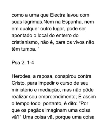 como a urna que Electra lavou com
suas lágrimas.Nem na Espanha, nem
em qualquer outro lugar, pode ser
apontado o local do enterro do
cristianismo, não é, para os vivos não
têm tumba. "
Psa 2: 1-4
Herodes, a raposa, conspirou contra
Cristo, para impedir o curso de seu
ministério e mediação, mas não pôde
realizar seu empreendimento; É assim
o tempo todo, portanto, é dito: "Por
que os pagãos imaginam uma coisa
vã?" Uma coisa vã, porque uma coisa
 