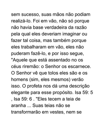 sem sucesso, suas mãos não podiam
realizá-lo. Foi em vão, não só porque
não havia base verdadeira da razão
pela qual eles deveriam imaginar ou
fazer tal coisa, mas também porque
eles trabalharam em vão, eles não
puderam fazê-lo, e por isso segue,
"Aquele que está assentado no os
céus riremão: o Senhor os escarnece.
O Senhor vê que tolos eles são e os
homens (sim, eles mesmos) verão
isso. O profeta nos dá uma descrição
elegante para esse propósito. Isa 59: 5
, Isa 59: 6 . "Eles tecem a teia de
aranha ... Suas teias não se
transformarão em vestes, nem se
 