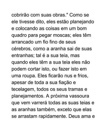 cobrirão com suas obras." Como se
ele tivesse dito, eles estão planejando
e colocando as coisas em um bom
quadro para pegar moscas; eles têm
arrancado um fio fino de seus
cérebros, como a aranha sai de suas
entranhas; tal é a sua teia, mas
quando eles têm a sua teia eles não
podem cortar isto, ou fazer isto em
uma roupa. Eles ficarão nus e frios,
apesar de toda a sua fiação e
tecelagem, todos os seus tramas e
planejamentos. A próxima vassoura
que vem varrerá todas as suas teias e
as aranhas também, exceto que elas
se arrastam rapidamente. Deus ama e
 