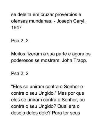 se deleita em cruzar provérbios e
ofensas mundanas. - Joseph Caryl,
1647
Psa 2: 2
Muitos fizeram a sua parte e agora os
poderosos se mostram. John Trapp.
Psa 2: 2
"Eles se uniram contra o Senhor e
contra o seu Ungido." Mas por que
eles se uniram contra o Senhor, ou
contra o seu Ungido? Qual era o
desejo deles dele? Para ter seus
 