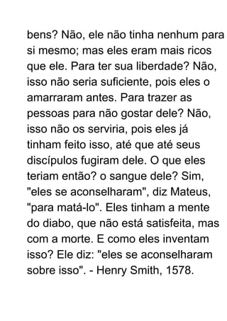 bens? Não, ele não tinha nenhum para
si mesmo; mas eles eram mais ricos
que ele. Para ter sua liberdade? Não,
isso não seria suficiente, pois eles o
amarraram antes. Para trazer as
pessoas para não gostar dele? Não,
isso não os serviria, pois eles já
tinham feito isso, até que até seus
discípulos fugiram dele. O que eles
teriam então? o sangue dele? Sim,
"eles se aconselharam", diz Mateus,
"para matá-lo". Eles tinham a mente
do diabo, que não está satisfeita, mas
com a morte. E como eles inventam
isso? Ele diz: "eles se aconselharam
sobre isso". - Henry Smith, 1578.
 
