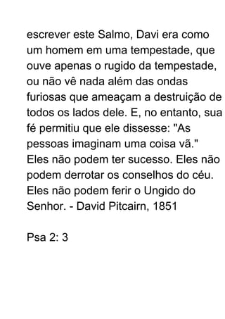 escrever este Salmo, Davi era como
um homem em uma tempestade, que
ouve apenas o rugido da tempestade,
ou não vê nada além das ondas
furiosas que ameaçam a destruição de
todos os lados dele. E, no entanto, sua
fé permitiu que ele dissesse: "As
pessoas imaginam uma coisa vã."
Eles não podem ter sucesso. Eles não
podem derrotar os conselhos do céu.
Eles não podem ferir o Ungido do
Senhor. - David Pitcairn, 1851
Psa 2: 3
 