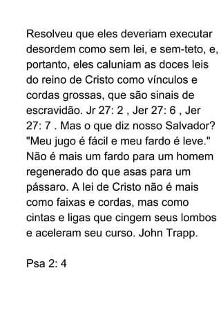 Resolveu que eles deveriam executar
desordem como sem lei, e sem-teto, e,
portanto, eles caluniam as doces leis
do reino de Cristo como vínculos e
cordas grossas, que são sinais de
escravidão. Jr 27: 2 , Jer 27: 6 , Jer
27: 7 . Mas o que diz nosso Salvador?
"Meu jugo é fácil e meu fardo é leve."
Não é mais um fardo para um homem
regenerado do que asas para um
pássaro. A lei de Cristo não é mais
como faixas e cordas, mas como
cintas e ligas que cingem seus lombos
e aceleram seu curso. John Trapp.
Psa 2: 4
 