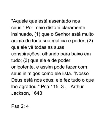 "Aquele que está assentado nos
céus." Por meio disto é claramente
insinuado, (1) que o Senhor está muito
acima de toda sua malícia e poder, (2)
que ele vê todas as suas
conspirações, olhando para baixo em
tudo; (3) que ele é de poder
onipotente, e assim pode fazer com
seus inimigos como ele lista. "Nosso
Deus está nos céus: ele fez tudo o que
lhe agradou." Psa 115: 3 . - Arthur
Jackson, 1643
Psa 2: 4
 