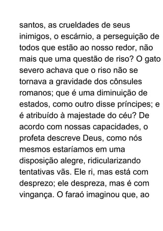 santos, as crueldades de seus
inimigos, o escárnio, a perseguição de
todos que estão ao nosso redor, não
mais que uma questão de riso? O gato
severo achava que o riso não se
tornava a gravidade dos cônsules
romanos; que é uma diminuição de
estados, como outro disse príncipes; e
é atribuído à majestade do céu? De
acordo com nossas capacidades, o
profeta descreve Deus, como nós
mesmos estaríamos em uma
disposição alegre, ridicularizando
tentativas vãs. Ele ri, mas está com
desprezo; ele despreza, mas é com
vingança. O faraó imaginou que, ao
 