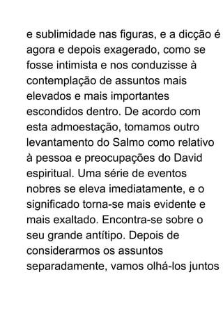 e sublimidade nas figuras, e a dicção é
agora e depois exagerado, como se
fosse intimista e nos conduzisse à
contemplação de assuntos mais
elevados e mais importantes
escondidos dentro. De acordo com
esta admoestação, tomamos outro
levantamento do Salmo como relativo
à pessoa e preocupações do David
espiritual. Uma série de eventos
nobres se eleva imediatamente, e o
significado torna-se mais evidente e
mais exaltado. Encontra-se sobre o
seu grande antítipo. Depois de
considerarmos os assuntos
separadamente, vamos olhá-los juntos
 