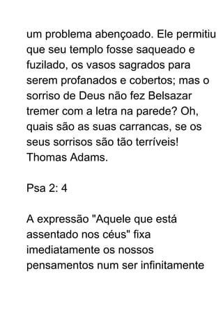 um problema abençoado. Ele permitiu
que seu templo fosse saqueado e
fuzilado, os vasos sagrados para
serem profanados e cobertos; mas o
sorriso de Deus não fez Belsazar
tremer com a letra na parede? Oh,
quais são as suas carrancas, se os
seus sorrisos são tão terríveis!
Thomas Adams.
Psa 2: 4
A expressão "Aquele que está
assentado nos céus" fixa
imediatamente os nossos
pensamentos num ser infinitamente
 