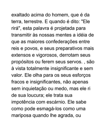 exaltado acima do homem, que é da
terra, terrestre. E quando é dito: "Ele
rirá", esta palavra é projetada para
transmitir às nossas mentes a idéia de
que as maiores confederações entre
reis e povos, e seus preparativos mais
extensos e vigorosos, derrotam seus
propósitos ou ferem seus servos. , são
à vista totalmente insignificante e sem
valor. Ele olha para os seus esforços
fracos e insignificantes, não apenas
sem inquietação ou medo, mas ele ri
de sua loucura; ele trata sua
impotência com escárnio. Ele sabe
como pode esmagá-los como uma
mariposa quando lhe agrada, ou
 