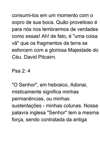 consumi-los em um momento com o
sopro de sua boca. Quão proveitoso é
para nós nos lembrarmos de verdades
como essas! Ah! de fato, é "uma coisa
vã" que os fragmentos da terra se
esforcem com a gloriosa Majestade do
Céu. David Pitcairn.
Psa 2: 4
"O Senhor", em hebraico, Adonai,
misticamente significa minhas
permanências, ou minhas
sustentações - minhas colunas. Nossa
palavra inglesa "Senhor" tem a mesma
força, sendo contratada da antiga
 