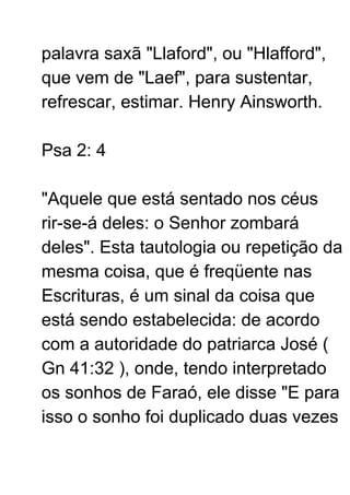 palavra saxã "Llaford", ou "Hlafford",
que vem de "Laef", para sustentar,
refrescar, estimar. Henry Ainsworth.
Psa 2: 4
"Aquele que está sentado nos céus
rir-se-á deles: o Senhor zombará
deles". Esta tautologia ou repetição da
mesma coisa, que é freqüente nas
Escrituras, é um sinal da coisa que
está sendo estabelecida: de acordo
com a autoridade do patriarca José (
Gn 41:32 ), onde, tendo interpretado
os sonhos de Faraó, ele disse "E para
isso o sonho foi duplicado duas vezes
 