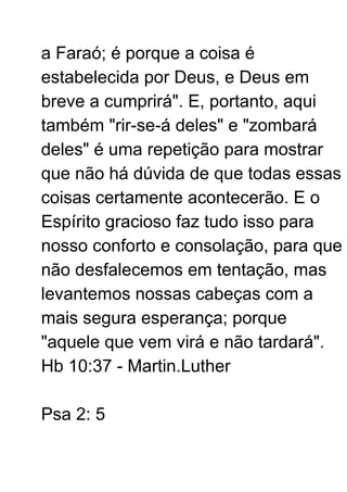 a Faraó; é porque a coisa é
estabelecida por Deus, e Deus em
breve a cumprirá". E, portanto, aqui
também "rir-se-á deles" e "zombará
deles" é uma repetição para mostrar
que não há dúvida de que todas essas
coisas certamente acontecerão. E o
Espírito gracioso faz tudo isso para
nosso conforto e consolação, para que
não desfalecemos em tentação, mas
levantemos nossas cabeças com a
mais segura esperança; porque
"aquele que vem virá e não tardará".
Hb 10:37 - Martin.Luther
Psa 2: 5
 