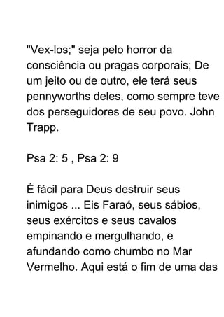 "Vex-los;" seja pelo horror da
consciência ou pragas corporais; De
um jeito ou de outro, ele terá seus
pennyworths deles, como sempre teve
dos perseguidores de seu povo. John
Trapp.
Psa 2: 5 , Psa 2: 9
É fácil para Deus destruir seus
inimigos ... Eis Faraó, seus sábios,
seus exércitos e seus cavalos
empinando e mergulhando, e
afundando como chumbo no Mar
Vermelho. Aqui está o fim de uma das
 