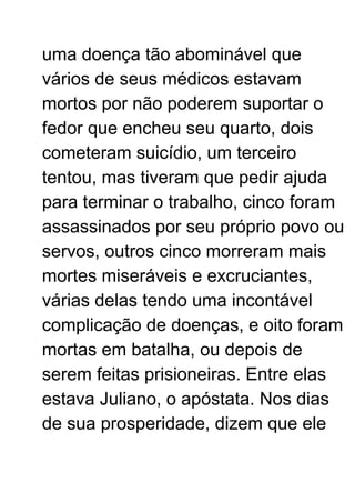 uma doença tão abominável que
vários de seus médicos estavam
mortos por não poderem suportar o
fedor que encheu seu quarto, dois
cometeram suicídio, um terceiro
tentou, mas tiveram que pedir ajuda
para terminar o trabalho, cinco foram
assassinados por seu próprio povo ou
servos, outros cinco morreram mais
mortes miseráveis ​​e excruciantes,
várias delas tendo uma incontável
complicação de doenças, e oito foram
mortas em batalha, ou depois de
serem feitas prisioneiras. Entre elas
estava Juliano, o apóstata. Nos dias
de sua prosperidade, dizem que ele
 