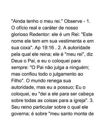 "Ainda tenho o meu rei." Observe - 1.
O ofício real e caráter de nosso
glorioso Redentor: ele é um Rei: "Este
nome ele tem em sua vestimenta e em
sua coxa". Ap 19:16 . 2. A autoridade
pela qual ele reina; ele é "meu rei", diz
Deus o Pai, e eu o coloquei para
sempre: "O Pai não julga a ninguém;
mas confiou todo o julgamento ao
Filho". O mundo renega sua
autoridade, mas eu a possuo; Eu o
coloquei, eu "dei a ele para ser cabeça
sobre todas as coisas para a igreja". 3.
Seu reino particular sobre o qual ele
governa; é sobre "meu santo monte de
 