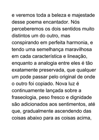 e veremos toda a beleza e majestade
desse poema encantador. Nós
perceberemos os dois sentidos muito
distintos um do outro, mas
conspirando em perfeita harmonia, e
tendo uma semelhança maravilhosa
em cada característica e lineação,
enquanto a analogia entre eles é tão
exatamente preservada, que qualquer
um pode passar pelo original de onde
o outro foi copiado. Nova luz é
continuamente lançada sobre a
fraseologia, peso fresco e dignidade
são adicionados aos sentimentos, até
que, gradualmente ascendendo das
coisas abaixo para as coisas acima,
 